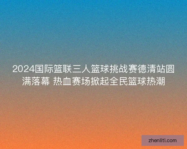 2024国际篮联三人篮球挑战赛德清站圆满落幕 热血赛场掀起全民篮球热潮