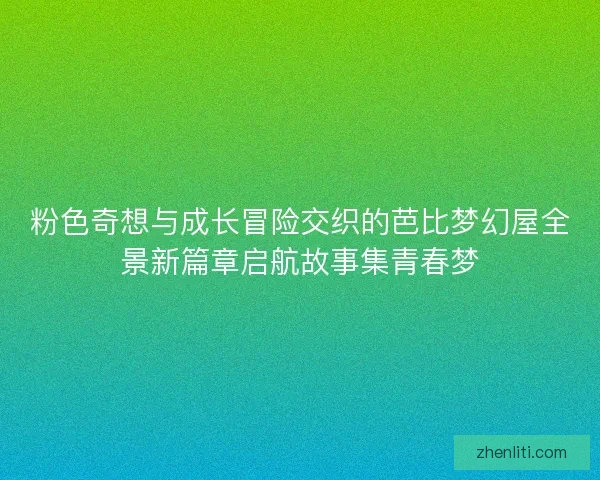 粉色奇想与成长冒险交织的芭比梦幻屋全景新篇章启航故事集青春梦